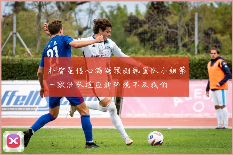 朴智星信心满满预测韩国队小组第一欧洲队适应新环境不及我们