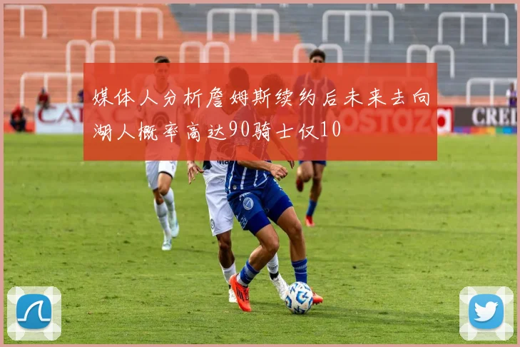 媒体人分析詹姆斯续约后未来去向湖人概率高达90骑士仅10