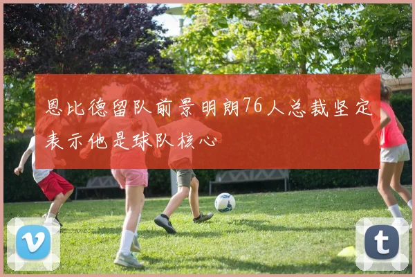 恩比德留队前景明朗76人总裁坚定表示他是球队核心