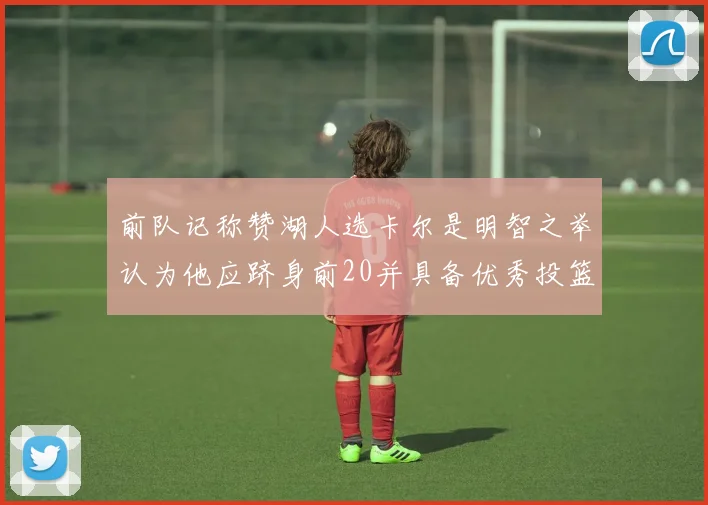 前队记称赞湖人选卡尔是明智之举认为他应跻身前20并具备优秀投篮和防守能力