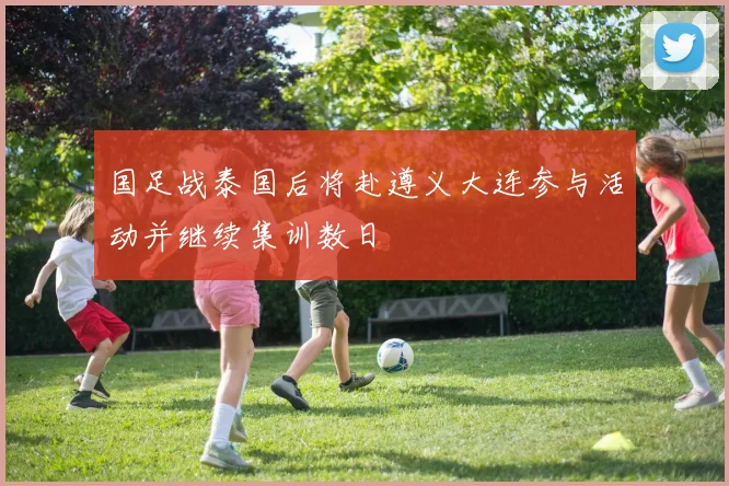 国足战泰国后将赴遵义大连参与活动并继续集训数日