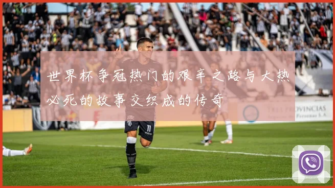 世界杯争冠热门的艰辛之路与大热必死的故事交织成的传奇