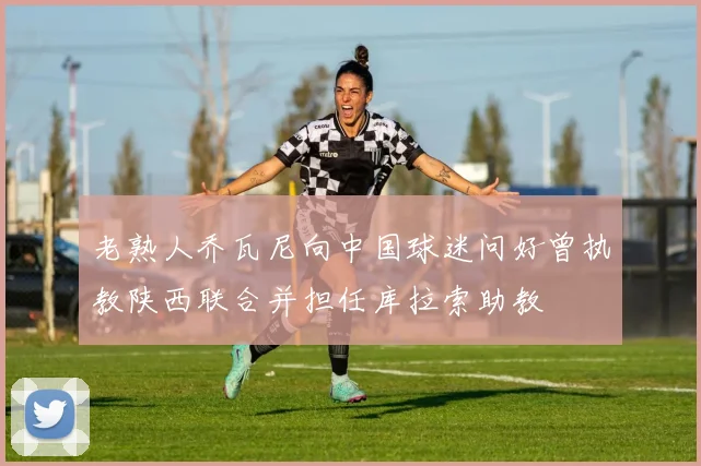 老熟人乔瓦尼向中国球迷问好曾执教陕西联合并担任库拉索助教
