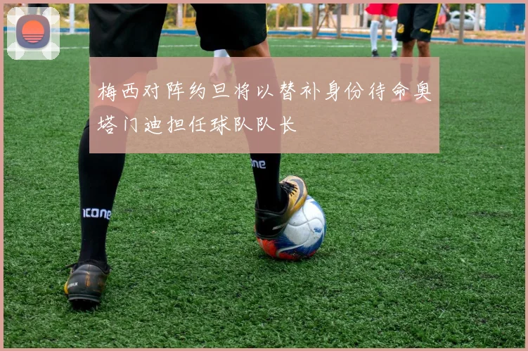 梅西对阵约旦将以替补身份待命奥塔门迪担任球队队长