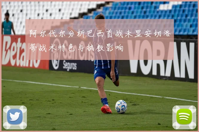 阿尔代尔分析巴西首战未显安切洛蒂战术特色与执教影响