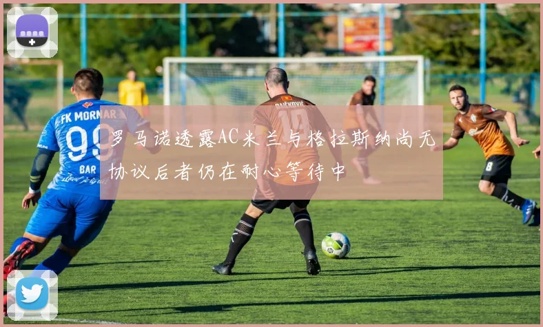 罗马诺透露AC米兰与格拉斯纳尚无协议后者仍在耐心等待中