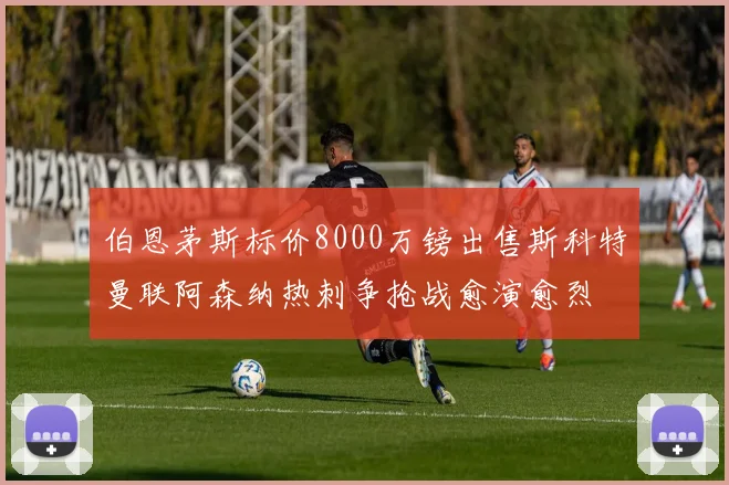 伯恩茅斯标价8000万镑出售斯科特曼联阿森纳热刺争抢战愈演愈烈